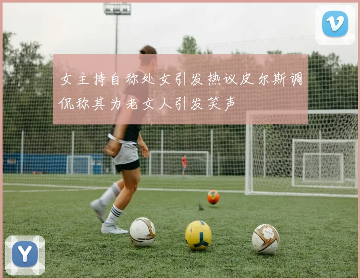 女主持自称处女引发热议皮尔斯调侃称其为老女人引发笑声