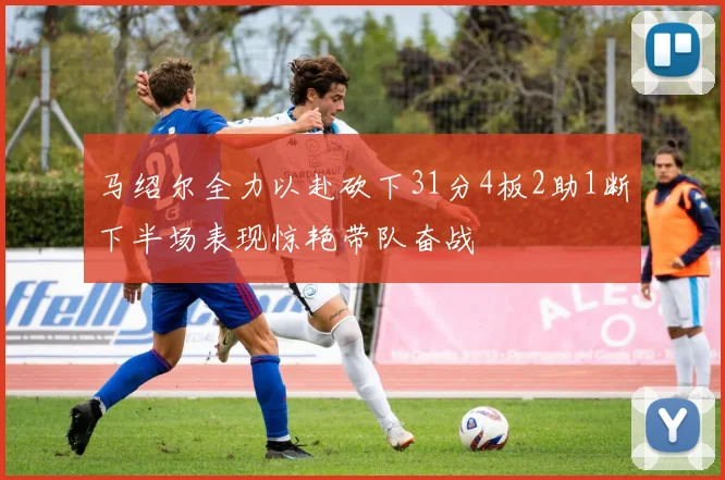 马绍尔全力以赴砍下31分4板2助1断下半场表现惊艳带队奋战