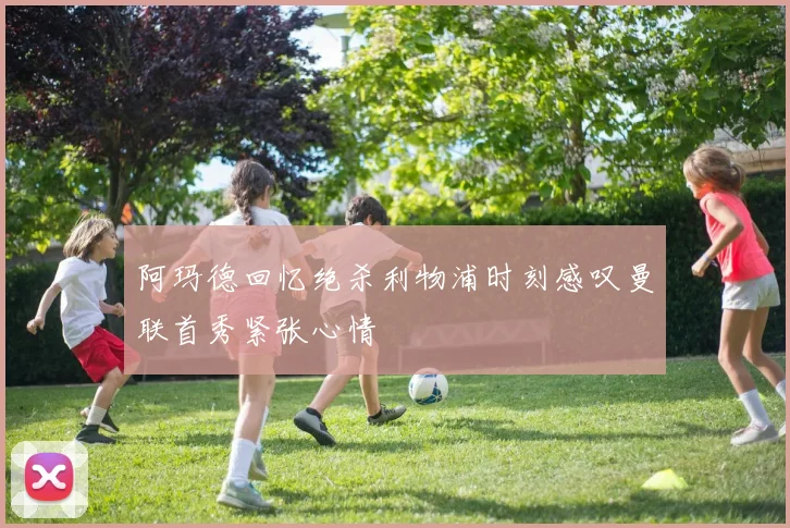 阿玛德回忆绝杀利物浦时刻感叹曼联首秀紧张心情