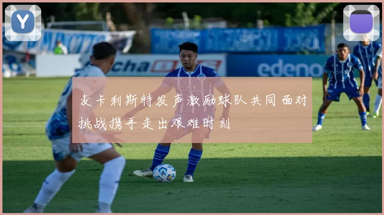 麦卡利斯特发声激励球队共同面对挑战携手走出艰难时刻