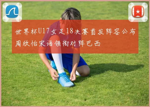 世界杯U17女足18决赛首发阵容公布周欣怡宋语领衔对阵巴西