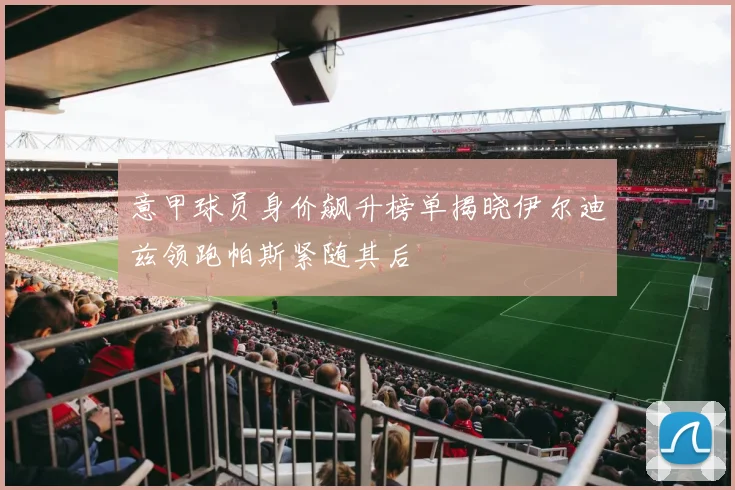 意甲球员身价飙升榜单揭晓伊尔迪兹领跑帕斯紧随其后