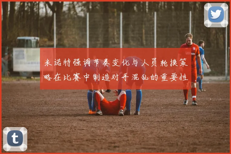 米诺特强调节奏变化与人员轮换策略在比赛中制造对手混乱的重要性