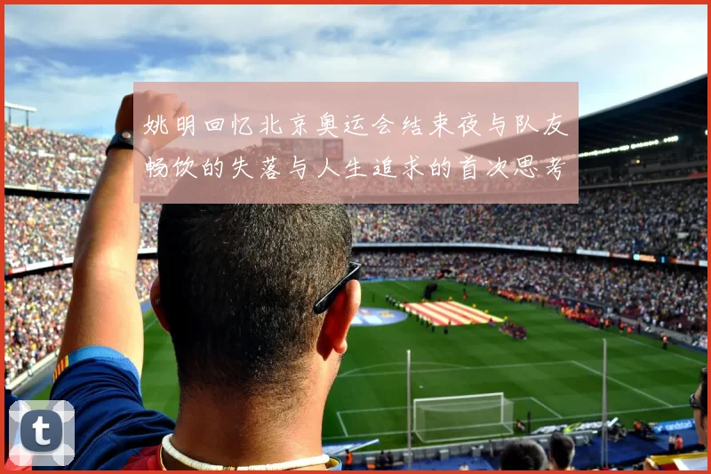 姚明回忆北京奥运会结束夜与队友畅饮的失落与人生追求的首次思考