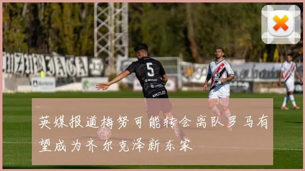 英媒报道梅努可能转会离队罗马有望成为齐尔克泽新东家