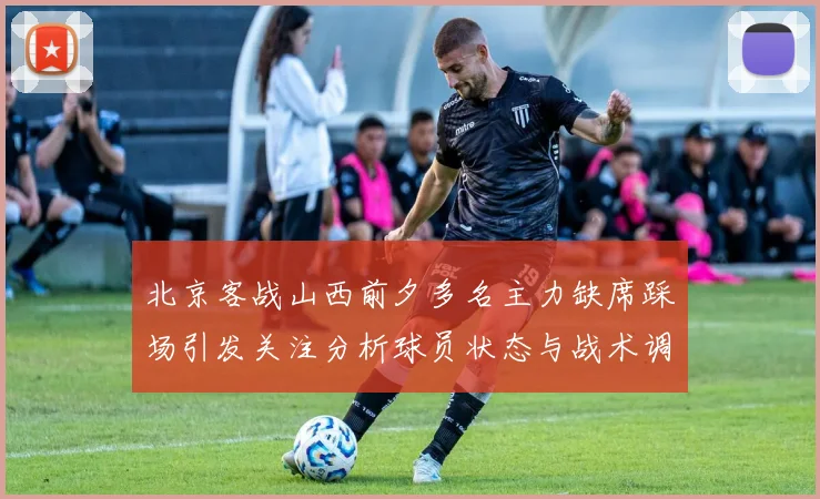 北京客战山西前夕多名主力缺席踩场引发关注分析球员状态与战术调整