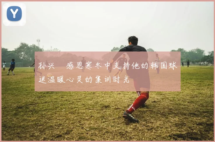 孙兴慜感恩寒冬中支持他的韩国球迷温暖心灵的集训时光