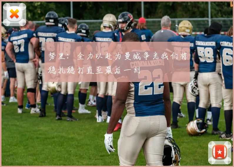 努里：全力以赴为曼城争光我们将稳扎稳打直至最后一刻