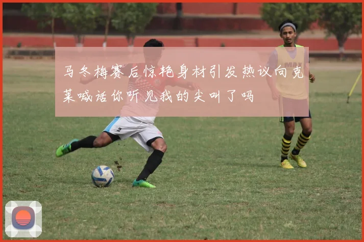 马冬梅赛后惊艳身材引发热议向克莱喊话你听见我的尖叫了吗