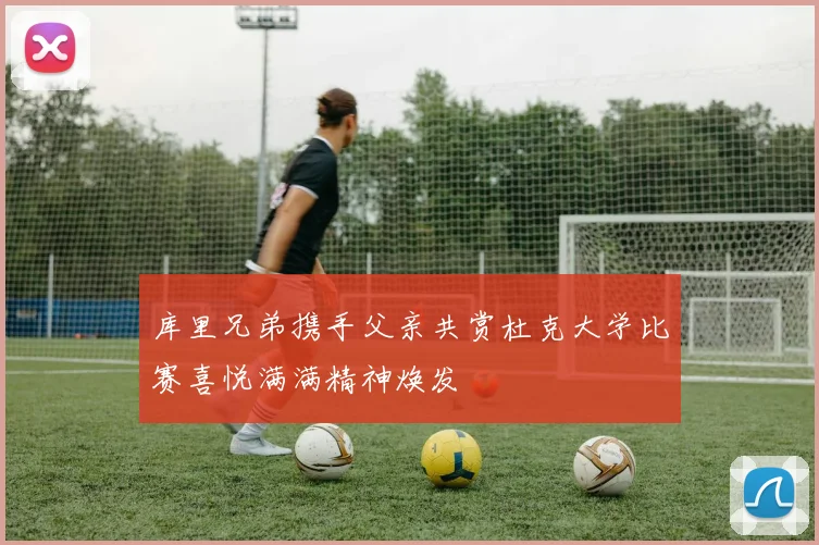 库里兄弟携手父亲共赏杜克大学比赛喜悦满满精神焕发