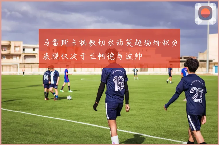 马雷斯卡执教切尔西英超场均积分表现仅次于兰帕德与波帅