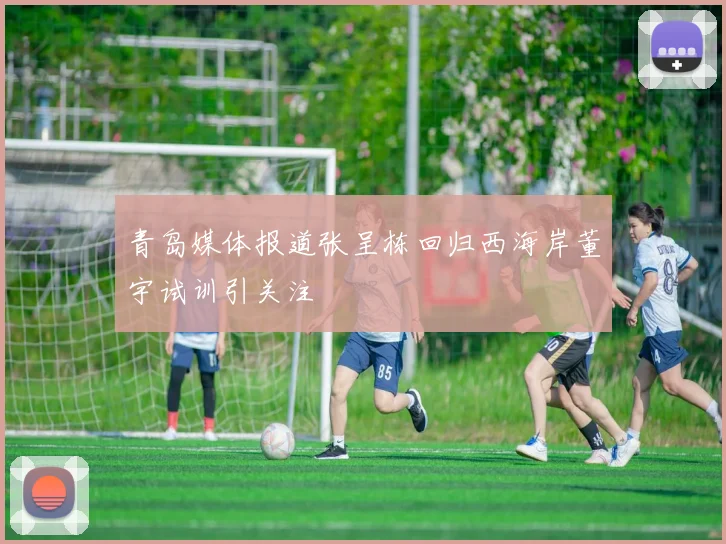 青岛媒体报道张呈栋回归西海岸董宇试训引关注