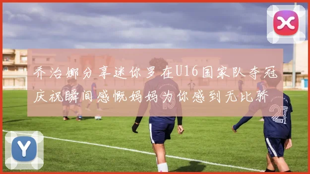 乔治娜分享迷你罗在U16国家队夺冠庆祝瞬间感慨妈妈为你感到无比骄傲