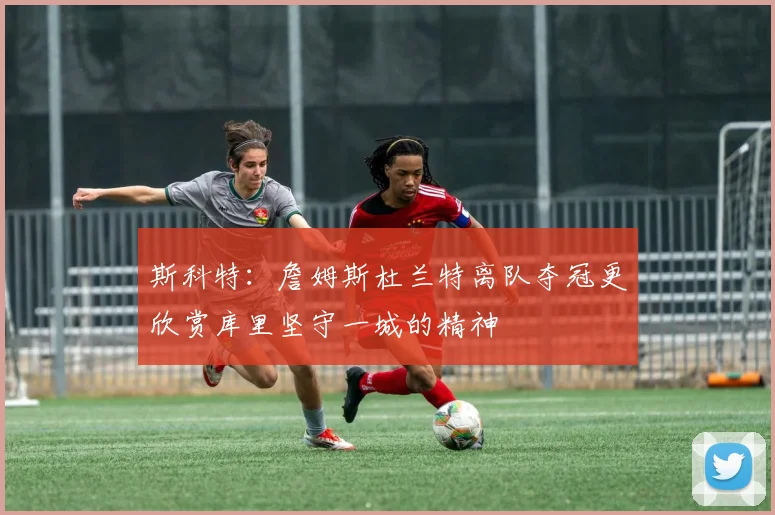 斯科特：詹姆斯杜兰特离队夺冠更欣赏库里坚守一城的精神