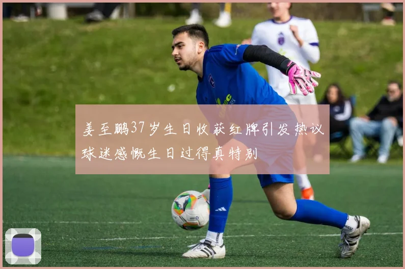 姜至鹏37岁生日收获红牌引发热议球迷感慨生日过得真特别