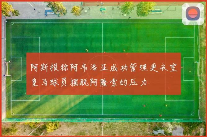 阿斯报称阿韦洛亚成功管理更衣室皇马球员摆脱阿隆索的压力