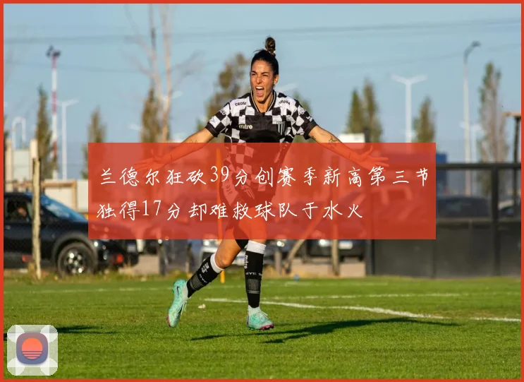 兰德尔狂砍39分创赛季新高第三节独得17分却难救球队于水火