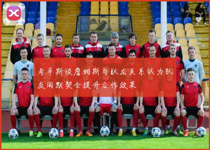 考辛斯谈詹姆斯与狄龙关系认为队友间默契会提升合作效果