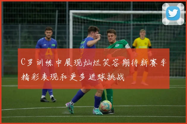C罗训练中展现灿烂笑容期待新赛季精彩表现和更多进球挑战