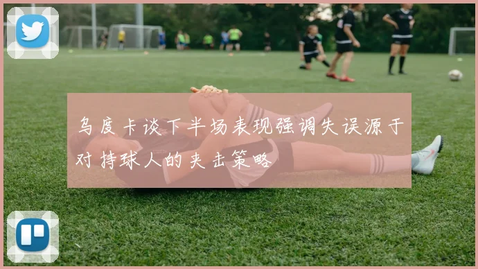 乌度卡谈下半场表现强调失误源于对持球人的夹击策略