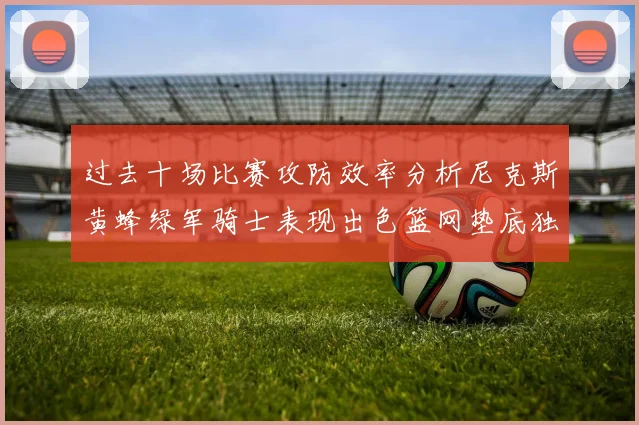 过去十场比赛攻防效率分析尼克斯黄蜂绿军骑士表现出色篮网垫底独占鳌头