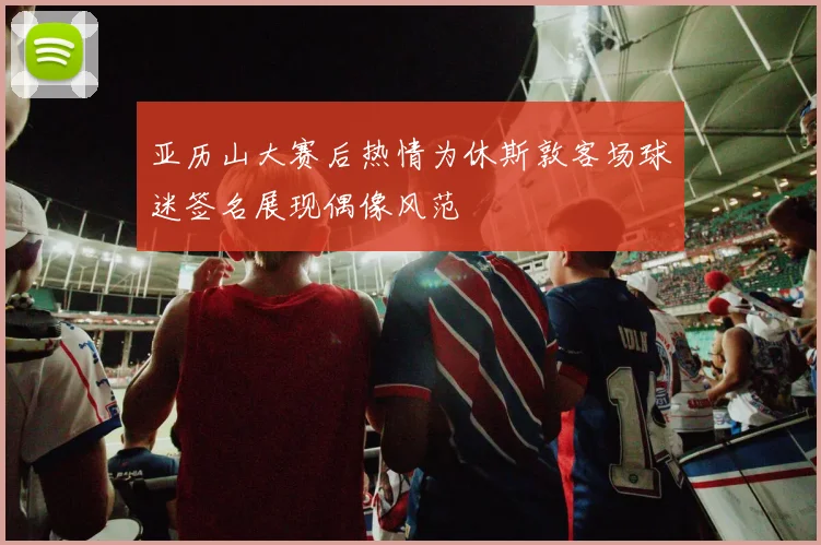 亚历山大赛后热情为休斯敦客场球迷签名展现偶像风范