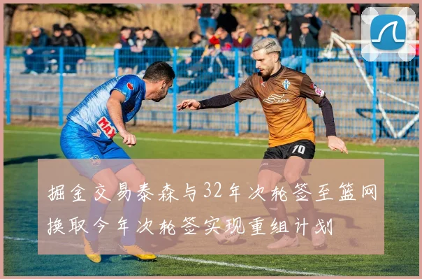 掘金交易泰森与32年次轮签至篮网换取今年次轮签实现重组计划